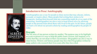 Introduction to Prose: Autobiography
Autobiographies are a way for people to share stories that may educate, inform,
persuade, or inspire others. Many people find writing their stories to be
therapeutic, healing them beyond what any counseling might do or as a part of the
counseling. Autobiographies are also a way to keep history alive by allowing
people in the present learn about those who lived in the past. In the future, people
can learn a lot about our present culture by reading autobiographies by people of
today.
Biography
The life story of one person written by another. The purpose may to be highlight
an event or person in a way to help the public learn a lesson, feel inspired, or to
realize that they are not alone in their circumstance. Biographies are also a way to
share history. Historic and famous people may have their biographies written by
many authors who research their lives years after they have died.
 