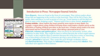 Introduction to Prose: Newspaper/Journal Articles
News Reports - these are found at the front of a newspaper. They inform readers about
things that are happening in the world or in the local area. They will be full of facts, like
names, dates and places, as well as points of view, eg. “Local opinion is still divided over
plans to open a new shopping centre.” Reports tend to have a more formal, neutral tone.
Feature articles - these explore the issues raised by news stories in more depth. For
example, a report about young children left home alone could inspire a feature article on the
difficulties of finding childcare providers in the local area. A feature article tends to be more
opinionated and less formal than a report, often taking a personal point of view.
Editorials, columns and opinion pieces - these are pieces by 'personality' writers, often
celebrities in other fields. They might be there to inform (because the writer's expert opinion
is valued), or they might be there to entertain (because the writer has a comic or interesting
way of describing everyday life). Columnists develop a style of their own – for
example, polemical or sarcastic. They create this style through vocabulary choices
and rhetorical devices. They might use informal language to convey their idiolect. This
individual style appeals to their audience
 