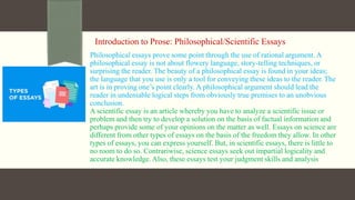 Introduction to Prose: Philosophical/Scientific Essays
Philosophical essays prove some point through the use of rational argument. A
philosophical essay is not about flowery language, story-telling techniques, or
surprising the reader. The beauty of a philosophical essay is found in your ideas;
the language that you use is only a tool for conveying these ideas to the reader. The
art is in proving one’s point clearly. A philosophical argument should lead the
reader in undeniable logical steps from obviously true premises to an unobvious
conclusion.
A scientific essay is an article whereby you have to analyze a scientific issue or
problem and then try to develop a solution on the basis of factual information and
perhaps provide some of your opinions on the matter as well. Essays on science are
different from other types of essays on the basis of the freedom they allow. In other
types of essays, you can express yourself. But, in scientific essays, there is little to
no room to do so. Contrariwise, science essays seek out impartial logicality and
accurate knowledge. Also, these essays test your judgment skills and analysis
 