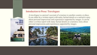 Introduction to Prose: Travelogues
A travelogue is a person’s account of a journey to another country or place.
It can either be a written report with many factual details or a narrative story
about personal impressions and experiences supported by images. It can be
either a written report with many factual details or a narrative story about
personal impressions and experiences supported by images.
 