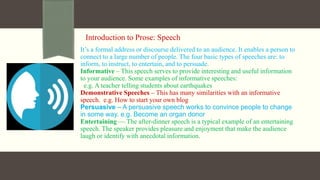 Introduction to Prose: Speech
It’s a formal address or discourse delivered to an audience. It enables a person to
connect to a large number of people. The four basic types of speeches are: to
inform, to instruct, to entertain, and to persuade.
Informative – This speech serves to provide interesting and useful information
to your audience. Some examples of informative speeches:
e.g. A teacher telling students about earthquakes
Demonstrative Speeches – This has many similarities with an informative
speech. e.g. How to start your own blog
Persuasive – A persuasive speech works to convince people to change
in some way. e.g. Become an organ donor
Entertaining — The after-dinner speech is a typical example of an entertaining
speech. The speaker provides pleasure and enjoyment that make the audience
laugh or identify with anecdotal information.
 