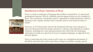 Introduction to Prose: Functions of Prose
Prose is a form or technique of language that exhibits a natural flow of speech and
grammatical structure. Novels, textbooks and newspaper articles are all examples of
prose. The word prose is frequently used in opposition to traditional poetry, which is
language with a regular structure and a common unit of verse based on metre or
rhyme.
However, as T S Eliot noted, whereas the distinction between verse and prose is
clear, the distinction between poetry and prose is obscure; developments in modern
literature, including free verse and prose poetry, have led to the two techniques
indicating two ends on a spectrum of ways to compose language, as opposed to two
discrete options.
Prose is used when the writer wants to tell a story in a straightforward manner. It
should be used when the writer wants their writing to resemble everyday speech
 