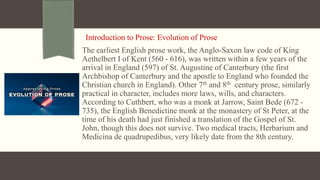 Introduction to Prose: Evolution of Prose
The earliest English prose work, the Anglo-Saxon law code of King
Aethelbert I of Kent (560 - 616), was written within a few years of the
arrival in England (597) of St. Augustine of Canterbury (the first
Archbishop of Canterbury and the apostle to England who founded the
Christian church in England). Other 7th and 8th century prose, similarly
practical in character, includes more laws, wills, and characters.
According to Cuthbert, who was a monk at Jarrow, Saint Bede (672 -
735), the English Benedictine monk at the monastery of St Peter, at the
time of his death had just finished a translation of the Gospel of St.
John, though this does not survive. Two medical tracts, Herbarium and
Medicina de quadrupedibus, very likely date from the 8th century.
 