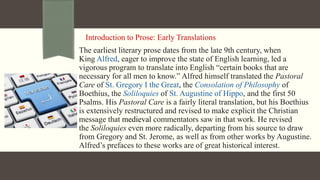Introduction to Prose: Early Translations
The earliest literary prose dates from the late 9th century, when
King Alfred, eager to improve the state of English learning, led a
vigorous program to translate into English “certain books that are
necessary for all men to know.” Alfred himself translated the Pastoral
Care of St. Gregory I the Great, the Consolation of Philosophy of
Boethius, the Soliloquies of St. Augustine of Hippo, and the first 50
Psalms. His Pastoral Care is a fairly literal translation, but his Boethius
is extensively restructured and revised to make explicit the Christian
message that medieval commentators saw in that work. He revised
the Soliloquies even more radically, departing from his source to draw
from Gregory and St. Jerome, as well as from other works by Augustine.
Alfred’s prefaces to these works are of great historical interest.
 
