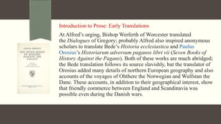 Introduction to Prose: Early Translations
At Alfred’s urging, Bishop Werferth of Worcester translated
the Dialogues of Gregory; probably Alfred also inspired anonymous
scholars to translate Bede’s Historia ecclesiastica and Paulus
Orosius’s Historiarum adversum paganos libri vii (Seven Books of
History Against the Pagans). Both of these works are much abridged;
the Bede translation follows its source slavishly, but the translator of
Orosius added many details of northern European geography and also
accounts of the voyages of Ohthere the Norwegian and Wulfstan the
Dane. These accounts, in addition to their geographical interest, show
that friendly commerce between England and Scandinavia was
possible even during the Danish wars.
 
