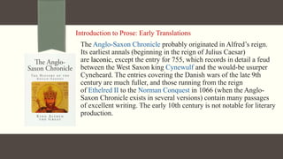 Introduction to Prose: Early Translations
The Anglo-Saxon Chronicle probably originated in Alfred’s reign.
Its earliest annals (beginning in the reign of Julius Caesar)
are laconic, except the entry for 755, which records in detail a feud
between the West Saxon king Cynewulf and the would-be usurper
Cyneheard. The entries covering the Danish wars of the late 9th
century are much fuller, and those running from the reign
of Ethelred II to the Norman Conquest in 1066 (when the Anglo-
Saxon Chronicle exists in several versions) contain many passages
of excellent writing. The early 10th century is not notable for literary
production.
 