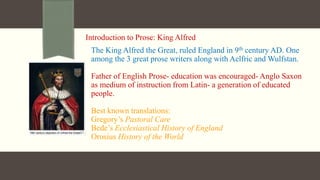 Introduction to Prose: King Alfred
The King Alfred the Great, ruled England in 9th century AD. One
among the 3 great prose writers along with Aelfric and Wulfstan.
Father of English Prose- education was encouraged- Anglo Saxon
as medium of instruction from Latin- a generation of educated
people.
Best known translations:
Gregory’s Pastoral Care
Bede’s Ecclesiastical History of England
Orosius History of the World
 