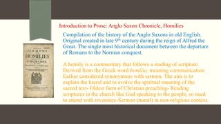 Introduction to Prose: Anglo Saxon Chronicle, Homilies
Compilation of the history of the Anglo Saxons in old English.
Original created in late 9th century during the reign of Alfred the
Great. The single most historical document between the departure
of Romans to the Norman conquest.
A homily is a commentary that follows a reading of scripture.
Derived from the Greek word homilia, meaning communication.
Earlier considered synonymous with sermon. The aim is to
explain the literal and to evolve the spiritual meaning of the
sacred text- Oldest form of Christian preaching- Reading
scriptures in the church like God speaking to the people, so need
to attend with reverence-Sermon (moral) in non-religious context.
 