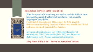 Introduction to Prose: Bible Translations
With the spread of Christianity, the need to read the Bible in local
language has created widespread translation- Latin was the
language of early Bible.
First English translation in 14th century by John Wycliff-
resistance for translating the word of God- two translations: literal
and sense oriented- persecuted as heretics.
Invention of printing press in 1450 triggered number of
translations- fall of Constantinople in 1453 and Protestant
Reformation in 1517 made vernacular translations.
King James Bible in 1611 known as Authorized Version.
 