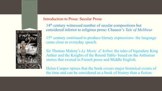 Introduction to Prose: Secular Prose
14th century witnessed number of secular compositions but
considered inferior to religious prose: Chaucer’s Tale of Melibeus
15th century continued to produce literary expressions- the language
came close to everyday speech.
Sir Thomas Malory’s Le Morte d’Arthur, the tales of legendary King
Arthur and the Knights of the Round Table- based on the Arthurian
stories that existed in French prose and Middle English.
Helen Cooper opines that the book covers major historical events of
the time and can be considered as a book of history than a fiction.
 