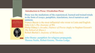 Introduction to Prose: Elizabethan Prose
Prose was the mediations of the experienced, learned and trained minds
in the form of essays, pamphlets, translations, travel narratives and
sermons.
Francis Bacon is the most influential who wrote in Latin and English.
John Lily’s The Anatomy of Wit
Philip Sidney’s Arcadia, Defence of Poesie (reply to Stephen Gosson's
The School of Abuse.)
Robert Burton’s Anatomy of Melancholy.
John Donne- pamphlets for religious propaganda.
Thomas Nashe, Robert Greene, Thomas Lodge.
 