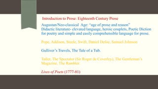 Introduction to Prose: Eighteenth Century Prose
Augustan/Neo-classical Age: “age of prose and reason”
Didactic literature- elevated language, heroic couplets, Poetic Diction
for poetry and simple and easily comprehensible language for prose.
Pope, Addison, Steele, Swift, Daniel Defoe, Samuel Johnson
Gulliver’s Travels, The Tale of a Tub.
Tatler, The Spectator (Sir Roger de Coverley), The Gentleman’s
Magazine, The Rambler.
Lives of Poets (1777-81)
 