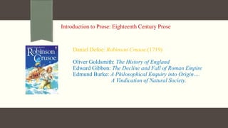 Introduction to Prose: Eighteenth Century Prose
Daniel Defoe: Robinson Crusoe.(1719)
Oliver Goldsmith: The History of England
Edward Gibbon: The Decline and Fall of Roman Empire
Edmund Burke: A Philosophical Enquiry into Origin….
A Vindication of Natural Society.
 
