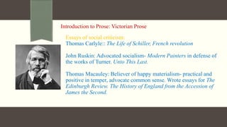 Introduction to Prose: Victorian Prose
Essays of social criticism:
Thomas Carlyle:: The Life of Schiller, French revolution
John Ruskin: Advocated socialism- Modern Painters in defense of
the works of Turner. Unto This Last.
Thomas Macauley: Believer of happy materialism- practical and
positive in temper, advocate common sense. Wrote essays for The
Edinburgh Review. The History of England from the Accession of
James the Second.
 