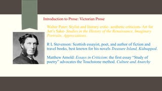 Introduction to Prose: Victorian Prose
Walter Pater: Stylist and literary critic- aesthetic criticism- Art for
Art’s Sake- Studies in the History of the Renaissance, Imaginary
Portraits, Appreciations.
R L Stevenson: Scottish essayist, poet, and author of fiction and
travel books, best known for his novels Treasure Island, Kidnapped.
Matthew Arnold: Essays in Criticism: the first essay “Study of
poetry” advocates the Touchstone method. Culture and Anarchy
 