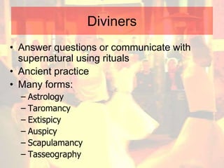 Diviners
• Answer questions or communicate with
supernatural using rituals
• Ancient practice
• Many forms:
– Astrology
– Taromancy
– Extispicy
– Auspicy
– Scapulamancy
– Tasseography
 