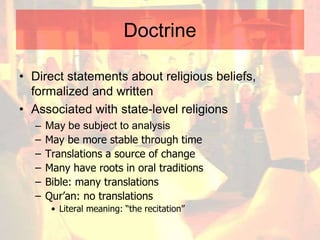 Doctrine
• Direct statements about religious beliefs,
formalized and written
• Associated with state-level religions
– May be subject to analysis
– May be more stable through time
– Translations a source of change
– Many have roots in oral traditions
– Bible: many translations
– Qur’an: no translations
• Literal meaning: “the recitation”
 