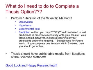 What do I need to do to Complete a
Thesis Option???
• Perform 1 iteration of the Scientific Method!!!
• Observation
• Hypothesis
• Experimental Test
• Prediction --- then you may STOP (You do not need to test
predictions in order to successfully write your thesis). Your
thesis should, however, include a reporting of your
predictions under the heading…’ Suggestions for Future
Work’. If you complete one iteration within 5 weeks, then
you should go further….
• Thesis should have publishable results from iterations
of the Scientific Method!!!
Good Luck and Happy Researching!!!
 