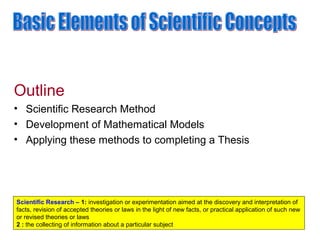 Outline
• Scientific Research Method
• Development of Mathematical Models
• Applying these methods to completing a Thesis
Scientific Research – 1: investigation or experimentation aimed at the discovery and interpretation of
facts, revision of accepted theories or laws in the light of new facts, or practical application of such new
or revised theories or laws
2 : the collecting of information about a particular subject
 