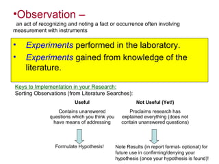 •Observation –
an act of recognizing and noting a fact or occurrence often involving
measurement with instruments
• Experiments performed in the laboratory.
• Experiments gained from knowledge of the
literature.
Keys to Implementation in your Research:
Sorting Observations (from Literature Searches):
Useful Not Useful (Yet!)
Contains unanswered
questions which you think you
have means of addressing
Proclaims research has
explained everything (does not
contain unanswered questions)
Note Results (in report format- optional) for
future use in confirming/denying your
hypothesis (once your hypothesis is found)!
Formulate Hypothesis!
 