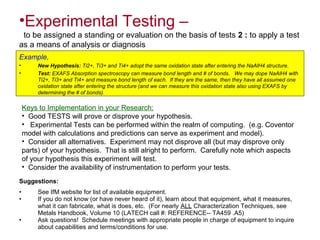 •Experimental Testing –
to be assigned a standing or evaluation on the basis of tests 2 : to apply a test
as a means of analysis or diagnosis
Example,
• New Hypothesis: Ti2+, Ti3+ and Ti4+ adopt the same oxidation state after entering the NaAlH4 structure.
• Test: EXAFS Absorption spectroscopy can measure bond length and # of bonds. We may dope NaAlH4 with
Ti2+, Ti3+ and Ti4+ and measure bond length of each. If they are the same, then they have all assumed one
oxidation state after entering the structure (and we can measure this oxidation state also using EXAFS by
determining the # of bonds).
Keys to Implementation in your Research:
• Good TESTS will prove or disprove your hypothesis.
• Experimental Tests can be performed within the realm of computing. (e.g. Coventor
model with calculations and predictions can serve as experiment and model).
• Consider all alternatives. Experiment may not disprove all (but may disprove only
parts) of your hypothesis. That is still alright to perform. Carefully note which aspects
of your hypothesis this experiment will test.
• Consider the availability of instrumentation to perform your tests.
Suggestions:
• See IfM website for list of available equipment.
• If you do not know (or have never heard of it), learn about that equipment, what it measures,
what it can fabricate, what is does, etc. (For nearly ALL Characterization Techniques, see
Metals Handbook, Volume 10 (LATECH call #: REFERENCE-- TA459 .A5)
• Ask questions! Schedule meetings with appropriate people in charge of equipment to inquire
about capabilities and terms/conditions for use.
 