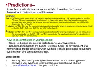 •Predictions–
to declare or indicate in advance; especially : foretell on the basis of
observation, experience, or scientific reason
Example,
Test: EXAFS Absorption spectroscopy can measure bond length and # of bonds. We may dope NaAlH4 with Ti2+,
Ti3+ and Ti4+ and measure bond length of each. If they are the same, then they have all assumed one
oxidation state after entering the structure (and we can measure this oxidation state also using EXAFS by
determining the # of bonds).
Prediction 1: If Ti2+, Ti3+ and Ti4+ gain equivalent oxidation states after entering the structure, then the same should
be true for Co2+, Co3+, and Co4+ (or any other metal dopant).
or
Prediction 2: If Ti2+, Ti3+ and Ti4+ gain equivalent oxidation states after entering the structure via ball-milling, then
the same should be true for Ti2+, Ti3+, and Ti4+ after entering the structure via chemical precipitation from
Na+, Al3+, and Ti?+ salt solutions.
Keys to Implementation in your Research:
• Good Predictions can also be tested against your hypothesis.
• Consider going back to the basics (textbook theory) to development of a
mathematical model/construct which will help to make predictions about more
systems than you can reasonably test.
Suggestions:
• You may begin thinking about predictions as soon as you have a hypothesis,
however, if your hypothesis is proven false, your prediction will also fail!
• Use mathematical model to test your prediction.
 