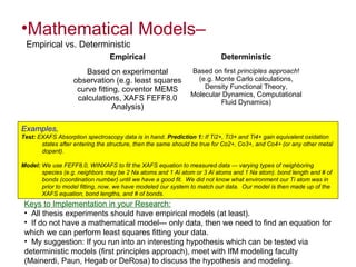 •Mathematical Models–
Empirical vs. Deterministic
Examples,
Test: EXAFS Absorption spectroscopy data is in hand. Prediction 1: If Ti2+, Ti3+ and Ti4+ gain equivalent oxidation
states after entering the structure, then the same should be true for Co2+, Co3+, and Co4+ (or any other metal
dopant).
Model: We use FEFF8.0, WINXAFS to fit the XAFS equation to measured data --- varying types of neighboring
species (e.g. neighbors may be 2 Na atoms and 1 Al atom or 3 Al atoms and 1 Na atom). bond length and # of
bonds (coordination number) until we have a good fit. We did not know what environment our Ti atom was in
prior to model fitting, now, we have modeled our system to match our data. Our model is then made up of the
XAFS equation, bond lengths, and # of bonds.
Keys to Implementation in your Research:
• All thesis experiments should have empirical models (at least).
• If do not have a mathematical model--- only data, then we need to find an equation for
which we can perform least squares fitting your data.
• My suggestion: If you run into an interesting hypothesis which can be tested via
deterministic models (first principles approach), meet with IfM modeling faculty
(Mainerdi, Paun, Hegab or DeRosa) to discuss the hypothesis and modeling.
Empirical Deterministic
Based on experimental
observation (e.g. least squares
curve fitting, coventor MEMS
calculations, XAFS FEFF8.0
Analysis)
Based on first principles approach!
(e.g. Monte Carlo calculations,
Density Functional Theory,
Molecular Dynamics, Computational
Fluid Dynamics)
 