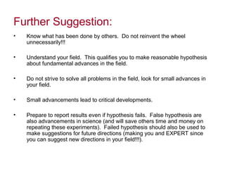 Further Suggestion:
• Know what has been done by others. Do not reinvent the wheel
unnecessarily!!!
• Understand your field. This qualifies you to make reasonable hypothesis
about fundamental advances in the field.
• Do not strive to solve all problems in the field, look for small advances in
your field.
• Small advancements lead to critical developments.
• Prepare to report results even if hypothesis fails. False hypothesis are
also advancements in science (and will save others time and money on
repeating these experiments). Failed hypothesis should also be used to
make suggestions for future directions (making you and EXPERT since
you can suggest new directions in your field!!!).
 