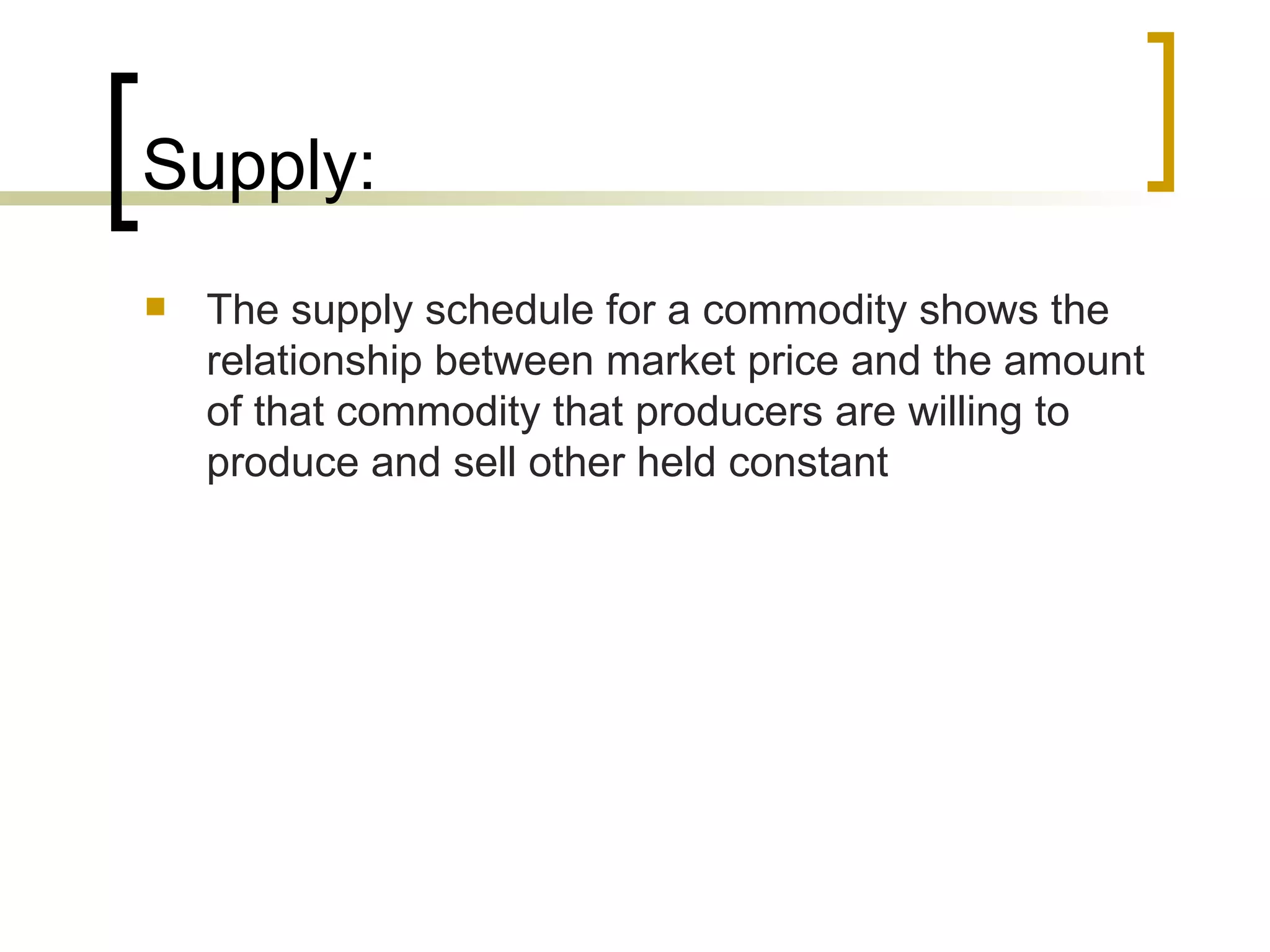 Supply: The supply schedule for a commodity shows the relationship between market price and the amount of that commodity that producers are willing to produce and sell other held constant  