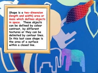 Shape is a two-dimension
(length and width) area or
mass which defines objects
in space. These objects
can be defined by colour
contrast, by different
textures or they can be
delimited by contour lines.
In this last case shape is
the area of a surface
within a closed line.
 