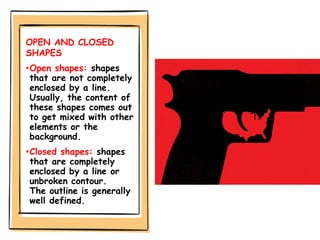 OPEN AND CLOSED
SHAPES
•Open shapes: shapes
that are not completely
enclosed by a line.
Usually, the content of
these shapes comes out
to get mixed with other
elements or the
background.
•Closed shapes: shapes
that are completely
enclosed by a line or
unbroken contour.
The outline is generally
well defined.
 