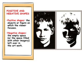 POSITIVE AND
NEGATIVE SHAPES
•Positive shapes: the
objects or figure on
which the viewer
focuses.
•Negative shapes:
the empty space
(or the space filled
with other imagery)
left over in
the art work.
 