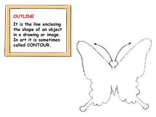 OUTLINE
It is the line enclosing
the shape of an object
in a drawing or image.
In art it is sometimes
called CONTOUR.
 