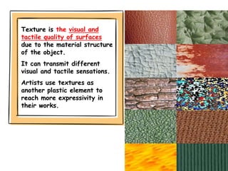 Texture is the visual and
tactile quality of surfaces
due to the material structure
of the object.
It can transmit different
visual and tactile sensations.
Artists use textures as
another plastic element to
reach more expressivity in
their works.
 