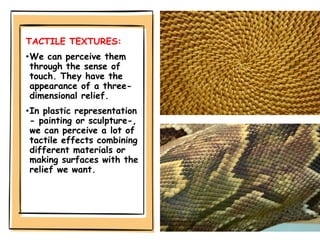 TACTILE TEXTURES:
•We can perceive them
through the sense of
touch. They have the
appearance of a three-
dimensional relief.
•In plastic representation
- painting or sculpture-,
we can perceive a lot of
tactile effects combining
different materials or
making surfaces with the
relief we want.
 