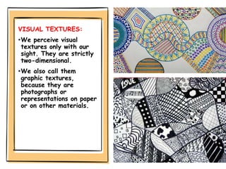 VISUAL TEXTURES:
•We perceive visual
textures only with our
sight. They are strictly
two-dimensional.
•We also call them
graphic textures,
because they are
photographs or
representations on paper
or on other materials.
 