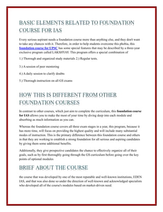 Every serious aspirant needs a foundation course more than anything else, and they don't want
to take any chances with it. Therefore, in order to help students overcome this phobia, this
foundation course for UPSC has some special features that may be described by a three-year
exclusive program called LAKSHYAY. This program offers a special combination of
1.) Thorough and organized study materials 2.) Regular tests.
3.) A session of peer mentoring
4.) A daily session to clarify doubts
5.) Thorough instruction on all GS exams
In contrast to other courses, which just aim to complete the curriculum, this foundation course
for IAS allows you to make the most of your time by diving deep into each module and
absorbing as much information as you can.
Whereas the foundation course covers all three exam stages in a year, this program, because it
has more time, will focus on providing the highest quality and will include many substantial
modes of instruction. This is the primary difference between this foundation course and others
in that they are working to establish a strong foundation for all serious and aspiring candidates
by giving them some additional benefits.
Additionally, they give prospective candidates the chance to effectively organize all of their
goals, such as by first thoroughly going through the GS curriculum before going over the key
points of optional modules
the course that was developed by one of the most reputable and well-known institutions, EDEN
IAS, and that was also done so under the direction of well-known and acknowledged specialists
who developed all of the course's modules based on market-driven need.
 