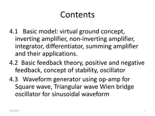 Contents
4.1 Basic model: virtual ground concept,
inverting amplifier, non-inverting amplifier,
integrator, differentiator, summing amplifier
and their applications.
4.2 Basic feedback theory, positive and negative
feedback, concept of stability, oscillator
4.3 Waveform generator using op-amp for
Square wave, Triangular wave Wien bridge
oscillator for sinusoidal waveform
4/6/2024 1
 