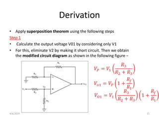 Derivation
• Apply superposition theorem using the following steps
Step 1
• Calculate the output voltage V01 by considering only V1
• For this, eliminate V2 by making it short circuit. Then we obtain
the modified circuit diagram as shown in the following figure −
4/6/2024 15
 