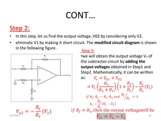 CONT…
Step 2:
• In this step, let us find the output voltage, V02 by considering only V2.
• eliminate V1 by making it short circuit. The modified circuit diagram is shown
in the following figure.
Step 3:
•we will obtain the output voltage Vo of
the subtractor circuit by adding the
output voltages obtained in Step1 and
Step2. Mathematically, it can be written
as:
4/6/2024 16
 