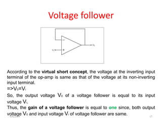 Voltage follower
According to the virtual short concept, the voltage at the inverting input
terminal of the op-amp is same as that of the voltage at its non-inverting
input terminal.
=>V0=Vi
So, the output voltage V0 of a voltage follower is equal to its input
voltage Vi.
Thus, the gain of a voltage follower is equal to one since, both output
voltage V0 and input voltage Vi of voltage follower are same.
4/6/2024 17
 