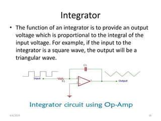 Integrator
• The function of an integrator is to provide an output
voltage which is proportional to the integral of the
input voltage. For example, if the input to the
integrator is a square wave, the output will be a
triangular wave.
4/6/2024 18
 