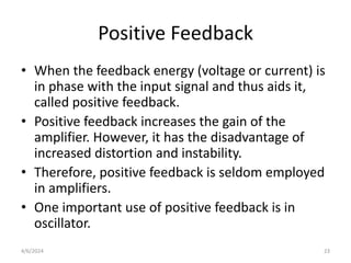 Positive Feedback
• When the feedback energy (voltage or current) is
in phase with the input signal and thus aids it,
called positive feedback.
• Positive feedback increases the gain of the
amplifier. However, it has the disadvantage of
increased distortion and instability.
• Therefore, positive feedback is seldom employed
in amplifiers.
• One important use of positive feedback is in
oscillator.
4/6/2024 23
 