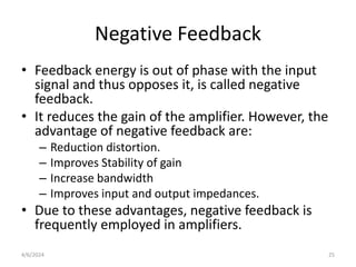 Negative Feedback
• Feedback energy is out of phase with the input
signal and thus opposes it, is called negative
feedback.
• It reduces the gain of the amplifier. However, the
advantage of negative feedback are:
– Reduction distortion.
– Improves Stability of gain
– Increase bandwidth
– Improves input and output impedances.
• Due to these advantages, negative feedback is
frequently employed in amplifiers.
4/6/2024 25
 