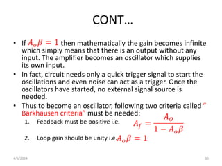 CONT…
• If then mathematically the gain becomes infinite
which simply means that there is an output without any
input. The amplifier becomes an oscillator which supplies
its own input.
• In fact, circuit needs only a quick trigger signal to start the
oscillations and even noise can act as a trigger. Once the
oscillators have started, no external signal source is
needed.
• Thus to become an oscillator, following two criteria called “
Barkhausen criteria” must be needed:
1. Feedback must be positive i.e.
2. Loop gain should be unity i.e.
4/6/2024 30
 