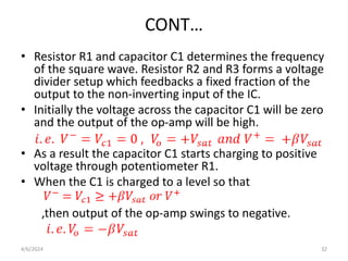 CONT…
• Resistor R1 and capacitor C1 determines the frequency
of the square wave. Resistor R2 and R3 forms a voltage
divider setup which feedbacks a fixed fraction of the
output to the non-inverting input of the IC.
• Initially the voltage across the capacitor C1 will be zero
and the output of the op-amp will be high.
• As a result the capacitor C1 starts charging to positive
voltage through potentiometer R1.
• When the C1 is charged to a level so that
,then output of the op-amp swings to negative.
4/6/2024 32
 