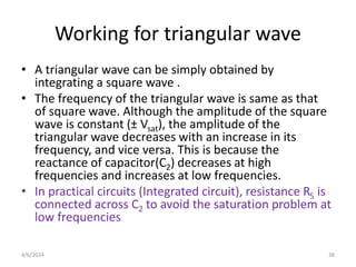 Working for triangular wave
• A triangular wave can be simply obtained by
integrating a square wave .
• The frequency of the triangular wave is same as that
of square wave. Although the amplitude of the square
wave is constant (± Vsat), the amplitude of the
triangular wave decreases with an increase in its
frequency, and vice versa. This is because the
reactance of capacitor(C2) decreases at high
frequencies and increases at low frequencies.
• In practical circuits (Integrated circuit), resistance R5 is
connected across C2 to avoid the saturation problem at
low frequencies
38
4/6/2024
 
