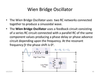 Wien Bridge Oscillator
• The Wien Bridge Oscillator uses two RC networks connected
together to produce a sinusoidal wave.
• The Wien Bridge Oscillator uses a feedback circuit consisting
of a series RC circuit connected with a parallel RC of the same
component values producing a phase delay or phase advance
circuit depending upon the frequency. At the resonant
frequency ƒr the phase shift is 0o.
40
4/6/2024
 