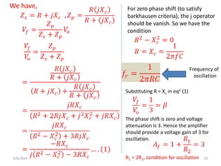 We have, For zero phase shift (to satisfy
barkhausen criteria), the j operator
should be vanish. So we have the
condition
Frequency of
oscillation
Substituting R = Xc in eqn (1)
The phase shift is zero and voltage
attenuation is 3. Hence the amplifier
should provide a voltage gain of 3 for
oscillation.
R1 = 2R2, condition for oscillation
4/6/2024 42
 