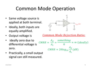 Common Mode Operation
• Same voltage source is
applied at both terminal.
• Ideally, both inputs are
equally amplified.
• Output voltage is
• ideally zero due to
differential voltage is
zero.
• Practically, a small output
signal can still measured.
4/6/2024 8
 